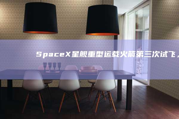 SpaceX「星舰」重型运载火箭第三次试飞，马斯克祝贺星舰已达到环绕速度，有哪些看点？